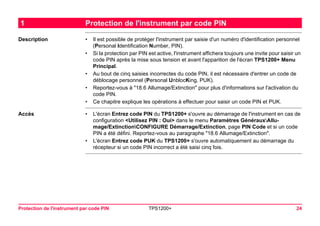 Protection de l'instrument par code PIN TPS1200+ 24 
1Protection de l'instrument par code PIN 
Description 
•Il est possible de protéger l'instrument par saisie d'un numéro d'identification personnel (Personal Identification Number, PIN). 
•Si la protection par PIN est active, l'instrument affichera toujours une invite pour saisir un code PIN après la mise sous tension et avant l'apparition de l'écran TPS1200+ Menu Principal. 
•Au bout de cinq saisies incorrectes du code PIN, il est nécessaire d'entrer un code de déblocage personnel (Personal UnblocKing, PUK). 
•Reportez-vous à "18.6 Allumage/Extinction" pour plus d'informations sur l'activation du code PIN. 
•Ce chapitre explique les opérations à effectuer pour saisir un code PIN et PUK. 
Accès 
•L'écran Entrez code PIN du TPS1200+ s'ouvre au démarrage de l'instrument en cas de configuration <Utilisez PIN : Oui> dans le menu Paramètres GénérauxAllumage/ ExtinctionCONFIGURE Démarrage/Extinction, page PIN Code et si un code PIN a été défini. Reportez-vous au paragraphe "18.6 Allumage/Extinction". 
•L'écran Entrez code PUK du TPS1200+ s'ouvre automatiquement au démarrage du récepteur si un code PIN incorrect a été saisi cinq fois.  