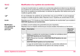 Gestion...Systèmes de coordonnées TPS1200+ 243 
10.4.2Modification d'un système de coordonnées 
) 
Le type de transformation du système de coordonnées sélectionné détermine les éléments d'un système de coordonnées qu'il est possible de modifier. Il est toujours possible de modifier le nom du système de coordonnées, la méthode de répartition des résidus ainsi que le modèle de géoïde utilisé. 
) 
En cas d'utilisation de systèmes de coordonnées avec source RTCM, on peut seulement changer le modèle de géoïde utilisé. Reportez-vous à "Système de coordonnées RTCM". 
Accès 
Reportez-vous à "10.3 Accès au menu Gestion Systèmes de coordonnées" pour accéder à GESTION Systèmes de Coordonnées. 
Modification 
d'un système de 
coordonnées 
pas à pas 
Le tableau suivant explique les paramètres les plus importants. 
Reportez-vous au chapitre mentionné pour de plus amples informations sur les écrans. Etape 
Description 
Reportez- vous au paragraphe 
1. 
Mettez un système de coordonnées à modifier en surbrillance dans GESTION Systèmes de Coordonnées. 
2. 
EDIT (F3) permet d'accéder à GESTION Modif Système de coordonnées. 
3. 
GESTION Modif Système de Coordonnées 
Le type de transformation du système de coordonnées sélectionné conditionne la disponibilité et les options des champs suivants.  