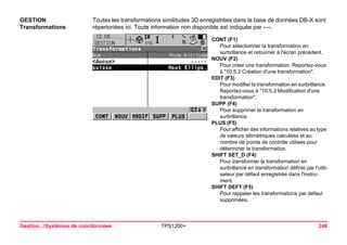 Gestion...Systèmes de coordonnées TPS1200+ 246 
GESTION 
Transformations 
Toutes les transformations similitudes 3D enregistrées dans la base de données DB-X sont répertoriées ici. Toute information non disponible est indiquée par ----. 
CONT (F1) 
Pour sélectionner la transformation en surbrillance et retourner à l'écran précédent. 
NOUV (F2) 
Pour créer une transformation. Reportez-vous à "10.5.2 Création d'une transformation". 
EDIT (F3) 
Pour modifier la transformation en surbrillance. Reportez-vous à "10.5.3 Modification d'une transformation". 
SUPP (F4) 
Pour supprimer la transformation en surbrillance. 
PLUS (F5) 
Pour afficher des informations relatives au type de valeurs altimétriques calculées et au nombre de points de contrôle utilisés pour déterminer la transformation. 
SHIFT SET_D (F4) 
Pour transformer la transformation en surbrillance en transformation définie par l'utilisateur par défaut enregistrée dans l'instrument. 
SHIFT DEFT (F5) 
Pour rappeler les transformations par défaut supprimées.  
