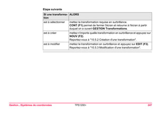 Gestion...Systèmes de coordonnées TPS1200+ 247 
Etape suivanteSI une transformation 
ALORS 
est à sélectionner 
mettez la transformation requise en surbrillance. 
CONT (F1) permet de fermer l'écran et retourne à l'écran à partir duquel on a ouvert GESTION Transformations. 
est à créer 
mettez n'importe quelle transformation en surbrillance et appuyez sur NOUV (F2). 
Reportez-vous à "10.5.2 Création d'une transformation". 
est à modifier 
mettez la transformation en surbrillance et appuyez sur EDIT (F3). 
Reportez-vous à "10.5.3 Modification d'une transformation".  
