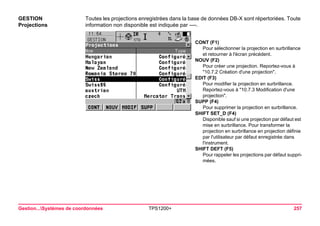 Gestion...Systèmes de coordonnées TPS1200+ 257 
GESTION 
Projections 
Toutes les projections enregistrées dans la base de données DB-X sont répertoriées. Toute information non disponible est indiquée par ----. 
CONT (F1) 
Pour sélectionner la projection en surbrillance et retourner à l'écran précédent. 
NOUV (F2) 
Pour créer une projection. Reportez-vous à "10.7.2 Création d'une projection". 
EDIT (F3) 
Pour modifier la projection en surbrillance. Reportez-vous à "10.7.3 Modification d'une projection". 
SUPP (F4) 
Pour supprimer la projection en surbrillance. 
SHIFT SET_D (F4) 
Disponible sauf si une projection par défaut est mise en surbrillance. Pour transformer la projection en surbrillance en projection définie par l'utilisateur par défaut enregistrée dans l'instrument. 
SHIFT DEFT (F5) 
Pour rappeler les projections par défaut supprimées.  