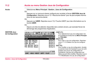 Gestion...Jeux de Configuration TPS1200+ 271 
11.2Accès au menu Gestion Jeux de Configuration 
Accès 
Sélectionnez Menu Principal : Gestion...Jeux de Configuration. 
OU 
Appuyez sur un raccourci-clavier configuré pour accéder à l'écran GESTION Jeux de Configuration. Reportez-vous à "2.1 Raccourcis-clavier" pour de plus amples informations sur les raccourcis-clavier. 
OU 
Appuyez sur USER. Reportez-vous à "2.2 Touche USER" pour des informations sur la touche USER. 
OU 
Depuis une liste de sélection disponible dans certains écrans, par exemple l'écran de démarrage des programmes d'application. 
GESTION Jeux 
de Configuration 
CONT (F1) 
Pour sélectionner le jeu de configuration mis en surbrillance et retourner au Menu Principal du TPS1200+. 
NOUV (F2) 
Pour créer un jeu de configuration. Reportez- vous à "11.3 Création d'un jeu de configuration". 
EDIT (F3) 
Pour modifier un jeu de configuration. Accède au premier écran de l'assistant du jeu de configuration pour le jeu de configuration en surbrillance. Des jeux de configuration par défaut peuvent être modifiés. Reportez-vous à "11.4 Modification d'un jeu de configuration".  