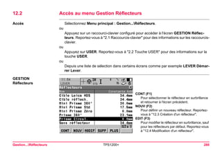 Gestion...Réflecteurs TPS1200+ 280 
12.2Accès au menu Gestion Réflecteurs 
Accès 
Sélectionnez Menu principal : Gestion...Réflecteurs. 
ou 
Appuyez sur un raccourci-clavier configuré pour accéder à l'écran GESTION Réflecteurs. Reportez-vous à "2.1 Raccourcis-clavier" pour des informations sur les raccourcis- clavier. 
ou 
Appuyez sur USER. Reportez-vous à "2.2 Touche USER" pour des informations sur la touche USER. 
ou 
Depuis une liste de sélection dans certains écrans comme par exemple LEVER Démarrer Lever. 
GESTION 
Réflecteurs 
CONT (F1) 
Pour sélectionner le réflecteur en surbrillance et retourner à l'écran précédent. 
NOUV (F2) 
Pour définir un nouveau réflecteur. Reportez- vous à "12.3 Création d'un réflecteur". 
EDIT (F3) 
Pour modifier le réflecteur en surbrillance, sauf pour les réflecteurs par défaut. Reportez-vous à "12.4 Modification d'un réflecteur".  