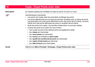 Copie...Copie Points entre Jobs TPS1200+ 312 
15Copie...Copie Points entre Jobs 
Description 
Ce chapitre explique les modalités de copie de points d'un job à un autre. 
) 
Caractéristiques importantes : 
•Les points sont copiés selon les paramètres de filtrage des points. 
•Les points sélectionnés pour la copie peuvent être visualisés dans un listing de points. Les paramètres de tri des points définissent l'ordre des points dans le listing. Les paramètres de tri des points définissent les points à visualiser dans le listing. 
•Seuls les points sont copiés - les données d'observation ne sont pas copiées. 
•Lorsque les points sont copiés d'un job à l'autre : 
•leurs codes de point et les attributs joints sont également copiés 
•leur classe est mémorisée 
•leur sous-classe est mémorisée 
•leur source est changée en point copié 
•leur qualité de coordonnée de point est mémorisée 
•leur repère d'instrument est mémorisé 
•leur date et heure sont mémorisées 
Accès 
Sélectionnez Menu Principal : Echanges...Copie Points entre Jobs.  