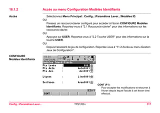 Config...Paramètres Lever... TPS1200+ 317 
16.1.2Accès au menu Configuration Modèles Identifiants 
Accès 
Sélectionnez Menu Principal : Config...Paramètres Lever...Modèles ID. 
OU 
Pressez un raccourci-clavier configuré pour accéder à l'écran CONFIGURE Modèles Identifiants. Reportez-vous à "2.1 Raccourcis-clavier" pour des informations sur les raccourcis-clavier. 
OU 
Appuyez sur USER. Reportez-vous à "2.2 Touche USER" pour des informations sur la touche USER. 
OU 
Depuis l'assistant de jeu de configuration. Reportez-vous à "11.2 Accès au menu Gestion Jeux de Configuration". 
CONFIGURE 
Modèles Identifiants 
CONT (F1) 
Pour accepter les modifications et retourner à l'écran depuis lequel l'accès à cet écran s'est effectué.  
