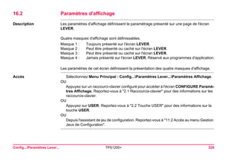 Config...Paramètres Lever... TPS1200+ 329 
16.2Paramètres d'affichage 
Description 
Les paramètres d'affichage définissent le paramétrage présenté sur une page de l'écran LEVER. 
Quatre masques d'affichage sont définissables. 
Masque 1 : 
Toujours présenté sur l'écran LEVER. 
Masque 2 : 
Peut être présenté ou caché sur l'écran LEVER. 
Masque 3 : 
Peut être présenté ou caché sur l'écran LEVER. 
Masque 4 : 
Jamais présenté sur l'écran LEVER. Réservé aux programmes d'application. 
Les paramètres de cet écran définissent la présentation des quatre masques d'affichage. 
Accès 
Sélectionnez Menu Principal : Config...Paramètres Lever...Paramètres Affichage. 
OU 
Appuyez sur un raccourci-clavier configuré pour accéder à l'écran CONFIGURE Paramètres Affichage. Reportez-vous à "2.1 Raccourcis-clavier" pour des informations sur les raccourcis-clavier. 
OU 
Appuyez sur USER. Reportez-vous à "2.2 Touche USER" pour des informations sur la touche USER. 
OU 
Depuis l'assistant de jeu de configuration. Reportez-vous à "11.2 Accès au menu Gestion Jeux de Configuration".  