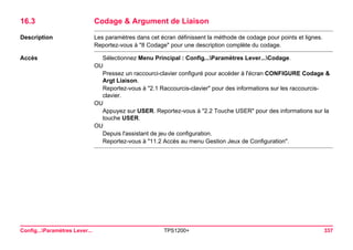 Config...Paramètres Lever... TPS1200+ 337 
16.3Codage & Argument de Liaison 
Description 
Les paramètres dans cet écran définissent la méthode de codage pour points et lignes. 
Reportez-vous à "8 Codage" pour une description complète du codage. 
Accès 
Sélectionnez Menu Principal : Config...Paramètres Lever...Codage. 
OU 
Pressez un raccourci-clavier configuré pour accéder à l'écran CONFIGURE Codage & Argt Liaison. 
Reportez-vous à "2.1 Raccourcis-clavier" pour des informations sur les raccourcis- clavier. 
OU 
Appuyez sur USER. Reportez-vous à "2.2 Touche USER" pour des informations sur la touche USER. 
OU 
Depuis l'assistant de jeu de configuration. 
Reportez-vous à "11.2 Accès au menu Gestion Jeux de Configuration".  