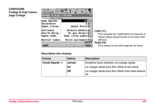 Config...Paramètres Lever... TPS1200+ 338 
CONFIGURE 
Codage & Argt Liaison, 
page Codage 
CONT (F1) 
Pour accepter les modifications et retourner à l'écran depuis lequel l'accès à cet écran s'est effectué. 
PAGE (F6) 
Pour passer à une autre page de cet écran. 
Description des champsChamp 
Option 
Description 
<Code Rapide :> 
Jamais 
Empêche toute utilisation du codage rapide. 
On 
Le codage rapide peut être utilisé et est activé. 
Off 
Le codage rapide peut être utilisé mais reste désactivé.  