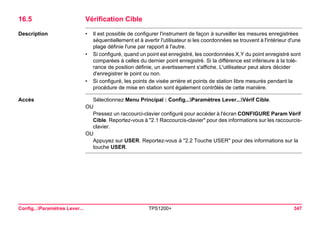 Config...Paramètres Lever... TPS1200+ 347 
16.5Vérification Cible 
Description 
•Il est possible de configurer l'instrument de façon à surveiller les mesures enregistrées séquentiellement et à avertir l'utilisateur si les coordonnées se trouvent à l'intérieur d'une plage définie l'une par rapport à l'autre. 
•Si configuré, quand un point est enregistré, les coordonnées X,Y du point enregistré sont comparées à celles du dernier point enregistré. Si la différence est inférieure à la tolérance de position définie, un avertissement s'affiche. L'utilisateur peut alors décider d'enregistrer le point ou non. 
•Si configuré, les points de visée arrière et points de station libre mesurés pendant la procédure de mise en station sont également contrôlés de cette manière. 
Accès 
Sélectionnez Menu Principal : Config...Paramètres Lever...Vérif Cible. 
OU 
Pressez un raccourci-clavier configuré pour accéder à l'écran CONFIGURE Param Vérif Cible. Reportez-vous à "2.1 Raccourcis-clavier" pour des informations sur les raccourcis- clavier. 
OU 
Appuyez sur USER. Reportez-vous à "2.2 Touche USER" pour des informations sur la touche USER.  