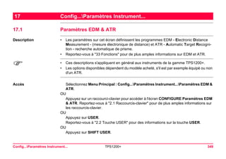 Config...Paramètres Instrument... TPS1200+ 349 
17Config...Paramètres Instrument... 
17.1Paramètres EDM & ATR 
Description 
•Les paramètres sur cet écran définissent les programmes EDM - Electronic Distance Measurement - (mesure électronique de distance) et ATR - Automatic Target Recognition - recherche automatique de prisme. 
•Reportez-vous à "33 Fonctions" pour de plus amples informations sur EDM et ATR. 
) 
•Ces descriptions s'appliquent en général aux instruments de la gamme TPS1200+. 
•Les options disponibles dépendent du modèle acheté, s'il est par exemple équipé ou non d'un ATR. 
Accès 
Sélectionnez Menu Principal : Config...Paramètres Instrument...Paramètres EDM & ATR. 
OU 
Appuyez sur un raccourci-clavier pour accéder à l'écran CONFIGURE Paramètres EDM & ATR. Reportez-vous à "2.1 Raccourcis-clavier" pour de plus amples informations sur les raccourcis-clavier. 
OU 
Appuyez sur USER. 
Reportez-vous à "2.2 Touche USER" pour des informations sur la touche USER. 
OU 
Appuyez sur SHIFT USER.  