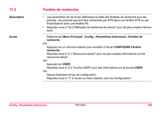 Config...Paramètres Instrument... TPS1200+ 356 
17.2Fenêtre de recherche 
Description 
•Les paramètres de cet écran définissent la taille des fenêtres de recherche pour les prismes. Les prismes peuvent être recherchés par ATR dans une fenêtre ATR ou par PowerSearch dans une fenêtre PS. 
•Reportez-vous à "33.2 Méthodes de recherche de prisme" pour de plus amples informations. 
Accès 
Sélectionnez Menu Principal : Config...Paramètres Instrument...Fenêtre de recherche. 
OU 
Appuyez sur un raccourci-clavier pour accéder à l'écran CONFIGURE Fenêtre recherche. 
Reportez-vous à "2.1 Raccourcis-clavier" pour de plus amples informations sur les raccourcis-clavier. 
OU 
Appuyez sur USER. 
Reportez-vous à "2.2 Touche USER" pour des informations sur la touche USER. 
OU 
Depuis l'assistant de jeu de configuration. 
Reportez-vous à "11.2 Accès au menu Gestion Jeux de Configuration".  