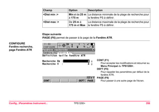 Config...Paramètres Instrument... TPS1200+ 358 
Etape suivante 
PAGE (F6) permet de passer à la page de la Fenêtre ATR. 
CONFIGURE 
Fenêtre recherche, 
page Fenêtre ATR 
CONT (F1) 
Pour accepter les modifications et retourner au Menu Principal du TPS1200+. 
DEFT (F5) 
Pour rappeler les paramètres par défaut de la fenêtre ATR. 
PAGE (F6) 
Pour passer à une autre page de l'écran. 
<Dist min :> 
Min et de 25 m à 175 m 
La distance minimale de la plage de recherche pour la fenêtre PS à définir. 
<Dist max :> 
De 25 m à 175 m et Max 
La distance maximale de la plage de recherche pour la fenêtre PS à définir. 
Champ Option Description 
 