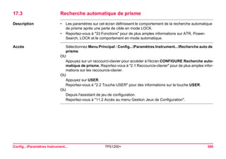 Config...Paramètres Instrument... TPS1200+ 360 
17.3Recherche automatique de prisme 
Description 
•Les paramètres sur cet écran définissent le comportement de la recherche automatique de prisme après une perte de cible en mode LOCK. 
•Reportez-vous à "33 Fonctions" pour de plus amples informations sur ATR, PowerSearch, LOCK et le comportement en mode automatique. 
Accès 
Sélectionnez Menu Principal : Config...Paramètres Instrument...Recherche auto de prisme. 
OU 
Appuyez sur un raccourci-clavier pour accéder à l'écran CONFIGURE Recherche automatique de prisme. Reportez-vous à "2.1 Raccourcis-clavier" pour de plus amples informations sur les raccourcis-clavier. 
OU 
Appuyez sur USER. 
Reportez-vous à "2.2 Touche USER" pour des informations sur la touche USER. 
OU 
Depuis l'assistant de jeu de configuration. 
Reportez-vous à "11.2 Accès au menu Gestion Jeux de Configuration".  