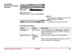 Config...Paramètres Instrument... TPS1200+ 361 
CONFIGURE 
Recherche automatique de prisme 
CONT (F1) 
Pour accepter les modifications et retourner au Menu Principal du TPS1200+. 
DEFT (F5) 
Pour rappeler les paramètres par défaut. 
Description des champsChamp 
Option 
Description 
<Prévision :> 
De 1 s à 5 s 
Si la cible est perdue en <Mode Auto : LOCK>, le trajet du réflecteur est prévu pendant un intervalle défini en secondes. 
<Chercher avec :> 
Pas de recherche 
N'effectue pas de recherche après la prévision. 
ATR 
Effectue une recherche après la prévision par ATR dans une fenêtre ATR dynamique.  