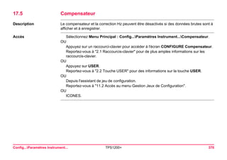 Config...Paramètres Instrument... TPS1200+ 370 
17.5Compensateur 
Description 
Le compensateur et la correction Hz peuvent être désactivés si des données brutes sont à afficher et à enregistrer. 
Accès 
Sélectionnez Menu Principal : Config...Paramètres Instrument...Compensateur. 
OU 
Appuyez sur un raccourci-clavier pour accéder à l'écran CONFIGURE Compensateur. 
Reportez-vous à "2.1 Raccourcis-clavier" pour de plus amples informations sur les raccourcis-clavier. 
OU 
Appuyez sur USER. 
Reportez-vous à "2.2 Touche USER" pour des informations sur la touche USER. 
OU 
Depuis l'assistant de jeu de configuration. 
Reportez-vous à "11.2 Accès au menu Gestion Jeux de Configuration". 
OU 
ICONES.  