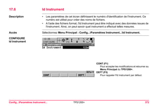 Config...Paramètres Instrument... TPS1200+ 372 
17.6Id Instrument 
Description 
•Les paramètres de cet écran définissent le numéro d'identification de l'instrument. Ce numéro est utilisé pour créer des noms de fichiers. 
•A l'aide des fichiers format, l'Id Instrument peut être indiqué avec des données issues de l'instrument. Ainsi, on peut savoir quel instrument a effectué telles mesures. 
Accès 
Sélectionnez Menu Principal : Config...Paramètres Instrument...Id Instrument. 
CONFIGURE 
Id Instrument 
CONT (F1) 
Pour accepter les modifications et retourner au Menu Principal du TPS1200+. 
DEFT (F5) 
Pour rappeler l'Id instrument par défaut.  