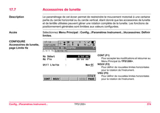 Config...Paramètres Instrument... TPS1200+ 374 
17.7Accessoires de lunette 
Description 
Le paramétrage de cet écran permet de restreindre le mouvement motorisé à une certaine partie du cercle horizontal ou du cercle vertical, étant donné que les accessoires de lunette et de lentille utilisées peuvent gêner une rotation complète de la lunette. Les fonctions de positionnement générales sont limitées aux valeurs configurées. 
Accès 
Sélectionnez Menu Principal : Config...Paramètres Instrument...Accessoires: Définir limites. 
CONFIGURE 
Accessoires de lunette, 
page Limite Hz 
CONT (F1) 
Pour accepter les modifications et retourner au Menu Principal du TPS1200+. 
NOUV (F2) 
Pour définir de nouvelles limites horizontales pour la rotation de l'instrument. 
VISU (F5) 
Pour définir de nouvelles limites horizontales pour la rotation de l'instrument.  