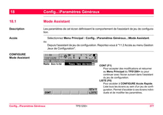 Config...Paramètres Généraux TPS1200+ 377 
18Config...Paramètres Généraux 
18.1Mode Assistant 
Description 
Les paramètres de cet écran définissent le comportement de l'assistant de jeu de configuration. 
Accès 
Sélectionnez Menu Principal : Config...Paramètres Généraux...Mode Assistant. 
ou 
Depuis l'assistant de jeu de configuration. Reportez-vous à "11.2 Accès au menu Gestion Jeux de Configuration". 
CONFIGURE 
Mode Assistant 
CONT (F1) 
Pour accepter des modifications et retourner au Menu Principal du TPS1200+ ou pour continuer avec l'écran suivant dans l'assistant du jeu de configuration. 
LISTE (F6) 
Pour accéder à CONFIGURE Accès Rapide. Liste tous les écrans au sein d'un jeu de configuration. Permet d'accéder à ces écrans individuels et de modifier les paramètres.  