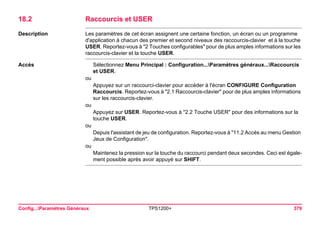 Config...Paramètres Généraux TPS1200+ 379 
18.2Raccourcis et USER 
Description 
Les paramètres de cet écran assignent une certaine fonction, un écran ou un programme d'application à chacun des premier et second niveaux des raccourcis-clavier et à la touche USER. Reportez-vous à "2 Touches configurables" pour de plus amples informations sur les raccourcis-clavier et la touche USER. 
Accès 
Sélectionnez Menu Principal : Configuration...Paramètres généraux...Raccourcis et USER. 
ou 
Appuyez sur un raccourci-clavier pour accéder à l'écran CONFIGURE Configuration Raccourcis. Reportez-vous à "2.1 Raccourcis-clavier" pour de plus amples informations sur les raccourcis-clavier. 
ou 
Appuyez sur USER. Reportez-vous à "2.2 Touche USER" pour des informations sur la touche USER. 
ou 
Depuis l'assistant de jeu de configuration. Reportez-vous à "11.2 Accès au menu Gestion Jeux de Configuration". 
ou 
Maintenez la pression sur la touche du raccourci pendant deux secondes. Ceci est également possible après avoir appuyé sur SHIFT.  