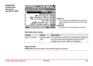Config...Paramètres Généraux TPS1200+ 382 
CONFIGURE 
Configuration Raccourcis, 
page Menu USER 
CONT (F1) 
Pour accepter les modifications et retourner à l'écran depuis lequel l'accès à cet écran s'est effectué. 
PAGE (F6) 
Pour passer à une autre page de cet écran. 
Description des champsChamp 
Option 
Description 
De <1 :> à <9 :> 
Liste de sélection 
Tous les écrans, fonctions ou programmes d'application qui peuvent être assignés aux lignes individuelles dans le menu défini par l'utilisateur. 
Etape suivante 
PAGE (F6) permet de passer à la première page de cet écran.  