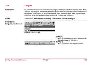 Config...Paramètres Généraux TPS1200+ 392 
18.4Langue 
Description 
Le paramètre défini sur cet écran établit la langue utilisée par l'interface de l'instrument. Trois versions linguistiques différentes de l'interface utilisateur peuvent être mémorisées simultanément sur l'instrument - la version anglaise et deux autres versions. Il est impossible de supprimer la version anglaise. Reportez-vous à "25.2 Langue système". 
Accès 
Sélectionnez Menu Principal : Config...Paramètres GénérauxLangue. 
CONFIGURE 
Langue sur Instrument 
CONT (F1) 
Pour accepter les modifications et retourner au Menu Principal du TPS1200+. 
SUPP (F4) 
Pour supprimer la langue en surbrillance.  