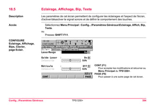 Config...Paramètres Généraux TPS1200+ 394 
18.5Eclairage, Affichage, Bip, Texte 
Description 
Les paramètres de cet écran permettent de configurer les éclairages et l'aspect de l'écran, d'activer/désactiver le signal sonore et de définir le comportement des touches. 
Accès 
Sélectionnez Menu Principal : Config...Paramètres GénérauxEclairage, Affich, Bip, Texte. 
ou 
Pressez SHIFT F11. 
CONFIGURE 
Eclairage, Affichage, Bips, Clavier, 
page Eclair. 
CONT (F1) 
Pour accepter les modifications et retourner au Menu Principal du TPS1200+. 
PAGE (F6) 
Pour passer à une autre page de cet écran.  