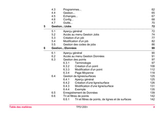 Table des matières TPS1200+ 4 
4.3 Programmes... 62 
4.4 Gestion... 65 
4.5 Echanges... 67 
4.6 Config... 68 
4.7 Outils... 70 
5Gestion...Jobs72 
5.1 Aperçu général 72 
5.2 Accès au menu Gestion Jobs 74 
5.3 Création d'un job 77 
5.4 Modification d'un job 82 
5.5 Gestion des codes de jobs 86 
6Gestion...Données90 
6.1 Aperçu général 90 
6.2 Accès au menu Gestion Données 91 
6.3 Gestion des points 97 
6.3.1 Terminologie 97 
6.3.2 Création d'un point 108 
6.3.3 Modification d'un point 112 
6.3.4 Page Moyenne 118 
6.4 Gestion de lignes/surfaces 125 
6.4.1 Aperçu général 125 
6.4.2 Création d'une ligne/surface 126 
6.4.3 Modification d'une ligne/surface 131 
6.4.4 Exemple 135 
6.5 Enregistrement de Données 139 
6.6 Tri et filtres de points 142 
6.6.1 Tri et filtres de points, de lignes et de surfaces 142 
 
