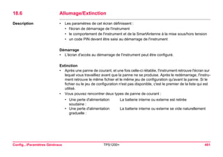 Config...Paramètres Généraux TPS1200+ 401 
18.6Allumage/Extinction 
Description 
•Les paramètres de cet écran définissent : 
•l'écran de démarrage de l'instrument 
•le comportement de l'instrument et de la SmartAntenne à la mise sous/hors tension 
•un code PIN devant être saisi au démarrage de l'instrument 
Démarrage 
•L'écran d'accès au démarrage de l'instrument peut être configuré. 
Extinction 
•Après une panne de courant, et une fois celle-ci rétablie, l'instrument retrouve l'écran sur lequel vous travailliez avant que la panne ne se produise. Après le redémarrage, l'instrument retrouve le même fichier et le même jeu de configuration qu'avant la panne. Si le fichier ou le jeu de configuration n'est pas disponible, c'est le premier de la liste qui est utilisé. 
•Vous pouvez rencontrer deux types de panne de courant : 
•Une perte d'alimentation soudaine : 
La batterie interne ou externe est retirée 
•Une perte d'alimentation graduelle : 
La batterie interne ou externe se vide naturellement  