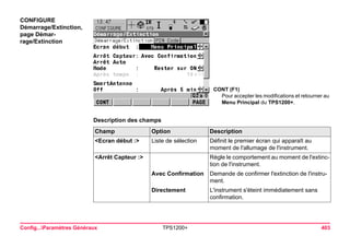 Config...Paramètres Généraux TPS1200+ 403 
CONFIGURE 
Démarrage/Extinction, page Démarrage/ Extinction 
CONT (F1) 
Pour accepter les modifications et retourner au Menu Principal du TPS1200+. 
Description des champsChamp 
Option 
Description 
<Ecran début :> 
Liste de sélection 
Définit le premier écran qui apparaît au moment de l'allumage de l'instrument. 
<Arrêt Capteur :> 
Règle le comportement au moment de l'extinction de l'instrument. 
Avec Confirmation 
Demande de confirmer l'extinction de l'instrument. 
Directement 
L'instrument s'éteint immédiatement sans confirmation.  