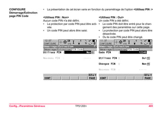 Config...Paramètres Généraux TPS1200+ 405 
CONFIGURE 
Démarrage/Extinction 
page PIN Code 
•La présentation de cet écran varie en fonction du paramétrage de l'option <Utilisez PIN :> 
<Utilisez PIN : Non> 
<Utilisez PIN : Oui> 
Aucun code PIN n'a été défini. 
Un code PIN a été défini. 
•La protection par code PIN peut être activée. 
•Le code PIN doit être entré pour le changement des paramètres sur cette page. 
•Un code PIN peut alors être saisi. 
•La protection par code PIN peut alors être désactivée. 
•Ou le code PIN peut être changé.  