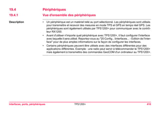 Interfaces, ports, périphériques TPS1200+ 416 
19.4Périphériques 
19.4.1Vue d'ensemble des périphériques 
Description 
•Un périphérique est un matériel relié au port sélectionné. Les périphériques sont utilisés pour transmettre et recevoir des mesures en mode TPS et GPS en temps réel GPS. Les périphériques sont également utilisés par TPS1200+ pour communiquer avec le contrôleur RX1200. 
•Avant d'utiliser n'importe quel périphérique avec TPS1200+, il faut configurer l'interface avec laquelle il sera utilisé. Reportez-vous au "20 Config...Interfaces... - Edition de l'interface" pour de plus amples informations sur la façon de configurer les interfaces. 
•Certains périphériques peuvent être utilisés avec des interfaces différentes pour des applications différentes. Exemple : une radio peut servir à télécommander le TPS1200+ mais également à transmettre des commandes GeoCOM d'un ordinateur au TPS1200+.  