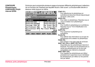 Interfaces, ports, périphériques TPS1200+ 419 
CONFIGURE 
Périphériques; 
CONFIGURE Périph internet GPRS 
Cet écran peut comprendre plusieurs pages et proposer différents périphériques à sélectionner en fonction de l'interface par laquelle l'écran a été ouvert. La fonctionnalité décrite ci- dessous reste toujours la même. 
CONT (F1) 
Pour sélectionner le périphérique en surbrillance et retourner à l'écran depuis lequel cet écran a été ouvert. 
NOUV (F2) 
Pour créer un périphérique. Reportez-vous à "19.4.3 Création d'un périphérique". 
EDIT (F3) 
Pour modifier le périphérique en surbrillance. Reportez-vous à "19.4.4 Modification d'un périphérique". 
SUPP (F4) 
Pour supprimer le périphérique en surbrillance. 
PLUS (F5) 
Pour afficher des informations sur le type de périphérique et le créateur du périphérique. 
PAGE (F6) 
Pour passer à une autre page de cet écran. 
SHIFT ALL (F4) ou SHIFT FILT (F4) 
Disponible pour les périphériques Internet et bluetooth. Pour lister tous les périphériques ou cacher les périphériques qui ne sont pas compatibles avec Internet ou bluetooth. 
SHIFT DEFT (F5) 
Pour rappeler les périphériques par défaut précédemment supprimés et pour réinitialiser les périphériques par défaut sur les paramètres par défaut.  