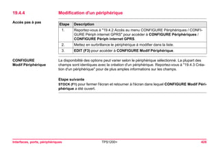 Interfaces, ports, périphériques TPS1200+ 426 
19.4.4Modification d'un périphérique 
Accès pas à pasEtape 
Description 
1. 
Reportez-vous à "19.4.2 Accès au menu CONFIGURE Périphériques / CONFIGURE Périph internet GPRS" pour accéder à CONFIGURE Périphériques / CONFIGURE Périph internet GPRS. 
2. 
Mettez en surbrillance le périphérique à modifier dans la liste. 
3. 
EDIT (F3) pour accéder à CONFIGURE Modif Périphérique. 
CONFIGURE 
Modif Périphérique 
La disponibilité des options peut varier selon le périphérique sélectionné. La plupart des champs sont identiques avec la création d'un périphérique. Reportez-vous à "19.4.3 Création d'un périphérique" pour de plus amples informations sur les champs. 
Etape suivante 
STOCK (F1) pour fermer l'écran et retourner à l'écran dans lequel CONFIGURE Modif Périphérique a été ouvert.  