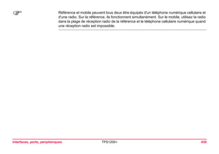 Interfaces, ports, périphériques TPS1200+ 430 
) 
Référence et mobile peuvent tous deux être équipés d'un téléphone numérique cellulaire et d'une radio. Sur la référence, ils fonctionnent simultanément. Sur le mobile, utilisez la radio dans la plage de réception radio de la référence et le téléphone cellulaire numérique quand une réception radio est impossible.  