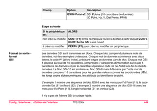 Config...Interfaces... - Edition de l'interface TPS1200+ 444 
Etape suivanteSI le périphérique est 
ALORS 
non créé ou modifié 
CONT (F1) ferme l'écran puis revient à l'écran à partir duquel CONFIGURE Sortie GSI a été ouvert. 
à créer ou modifier 
PERPH (F5) pour créer ou modifier un périphérique. 
Format de sortie - format 
GSI 
Les données GSI sont transmises en blocs. Chaque bloc comprend plusieurs mots de données, voir les exemples ci-dessous. Chaque mot de données commence avec deux lettres, le code WI (Word Index), précisant le type de données dans le bloc. Chaque mot GSI- 8 dispose au total de 16 caractères, comprenant 7 caractères d'information suivis par 8 caractères de données et par le caractère séparateur code 32 de ASCII à la fin du mot de données. Le bloc GSI-16 est similaire au bloc GSI-8 mais il démarre par * et le mot de données comprend 16 caractères pour les grandes valeurs comme les coordonnées UTM, les longs codes alphanumériques, les attributs ou identifiants de point. 
L'exemple 1 montre une séquence de bloc GSI-8 avec les mots pour l'Id Point (11), la coordonnée Est (81) et Nord (82). L'exemple 2 montre une séquence de bloc GSI-16 avec les mots pour l'Id Point (11), l'angle horizontal (21) et vertical (22). 
Il n'y a pas de fichiers GSI à codage rigide. 
GSI16 Polaire2 
GSI Polaire (16 caractères de données) 
(ID Point, Hz, V, Dist/Pente, PPM) 
Champ Option Description 
 