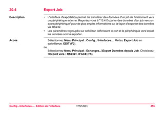 Config...Interfaces... - Edition de l'interface TPS1200+ 455 
20.4Export Job 
Description 
•L'interface d'exportation permet de transférer des données d'un job de l'instrument vers un périphérique externe. Reportez-vous à "13.4 Exporter des données d'un job vers un autre périphérique" pour de plus amples informations sur la façon d'exporter des données via RS232. 
•Les paramètres regroupés sur cet écran définissent le port et le périphérique vers lequel les données sont à exporter. 
Accès 
Sélectionnez Menu Principal : Config...Interfaces.... Mettez Export Job en surbrillance. EDIT (F3). 
ou 
Sélectionnez Menu Principal : Echanges...Export Données depuis Job. Choisissez <Export vers : RS232>. IFACE (F5).  