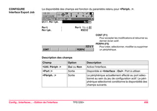 Config...Interfaces... - Edition de l'interface TPS1200+ 456 
CONFIGURE 
Interface Export Job 
La disponibilité des champs est fonction du paramètre retenu pour <Périph. :>. 
CONT (F1) 
Pour accepter les modifications et retourner au dernier écran actif. 
PERPH (F5) 
Pour créer, sélectionner, modifier ou supprimer un périphérique. 
Description des champsChamp 
Option 
Description 
<Util. Périph :> 
Oui ou Non 
Active l'interface. 
<Port :> 
Sortie 
Disponible si <Interface : Oui>. Port à utiliser. 
<Périph. :> 
Sortie 
Le périphérique actuellement affecté au port sélectionné au sein du jeu de configuration actif. Le périphérique sélectionné conditionne la disponibilité des champs suivants.  
