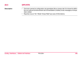 Config...Interfaces... - Edition de l'interface TPS1200+ 458 
20.5GPS RTK 
Description 
•Cet écran permet la configuration de paramètres liés au temps réel. Ils incluent la définition du mode de fonctionnement de la SmartStation (mobile) et des messages en temps réel à utiliser. 
•Reportez-vous à "22.1 Mode Temps Réel" pour plus d'informations.  
