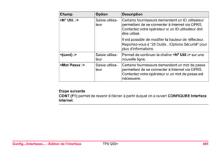 Config...Interfaces... - Edition de l'interface TPS1200+ 461 
Etape suivante 
CONT (F1) permet de revenir à l'écran à partir duquel on a ouvert CONFIGURE Interface Internet. 
<N° Util. :> 
Saisie utilisateur 
Certains fournisseurs demandent un ID utilisateur permettant de se connecter à Internet via GPRS. Contactez votre opérateur si un ID utilisateur doit être utilisé. 
Il est possible de modifier la hauteur de réflecteur. 
Reportez-vous à "28 Outils...Options Sécurité" pour plus d'informations. 
<(cont) :> 
Saisie utilisateur 
Permet de continuer la chaîne <N° Util :> sur une nouvelle ligne. 
<Mot Passe :> 
Saisie utilisateur 
Certains fournisseurs demandent un mot de passe permettant de se connecter à Internet via GPRS. Contactez votre opérateur si un mot de passe est nécessaire. 
Champ Option Description 
 