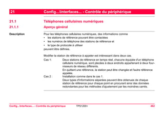 Config...Interfaces... - Contrôle du périphérique TPS1200+ 462 
21Config...Interfaces... - Contrôle du périphérique 
21.1Téléphones cellulaires numériques 
21.1.1Aperçu général 
Description 
Pour les téléphones cellulaires numériques, des informations comme 
•les stations de référence pouvant être contactées 
•les numéros de téléphone des stations de référence et 
•le type de protocole à utiliser 
peuvent être définies. 
Modifier la station de référence à appeler est intéressant dans deux cas. 
Cas 1: 
Deux stations de référence en temps réel, chacune équipée d'un téléphone cellulaire numérique, sont placées à deux endroits appartenant à deux fournisseurs de réseau différents. 
En quittant une référence, la station peut être changée et l'autre référence appelée. 
Cas 2 : 
Installation comme dans le cas 1. 
Deux types d'informations séparées peuvent être obtenues de chaque station de référence pour chaque point en procurant ainsi des données redondantes pour les méthodes d'ajustement par les moindres carrés.  