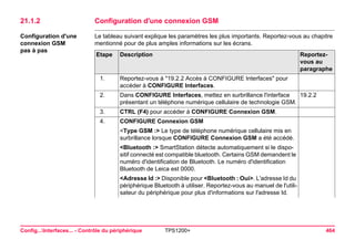 Config...Interfaces... - Contrôle du périphérique TPS1200+ 464 
21.1.2Configuration d'une connexion GSM 
Configuration d'une connexion GSM 
pas à pas 
Le tableau suivant explique les paramètres les plus importants. Reportez-vous au chapitre mentionné pour de plus amples informations sur les écrans. Etape 
Description 
Reportez- vous au paragraphe 
1. 
Reportez-vous à "19.2.2 Accès à CONFIGURE Interfaces" pour accéder à CONFIGURE Interfaces. 
2. 
Dans CONFIGURE Interfaces, mettez en surbrillance l'interface présentant un téléphone numérique cellulaire de technologie GSM. 
19.2.2 
3. 
CTRL (F4) pour accéder à CONFIGURE Connexion GSM. 
4. 
CONFIGURE Connexion GSM 
<Type GSM :> Le type de téléphone numérique cellulaire mis en surbrillance lorsque CONFIGURE Connexion GSM a été accédé. 
<Bluetooth :> SmartStation détecte automatiquement si le dispositif connecté est compatible bluetooth. Certains GSM demandent le numéro d'identification de Bluetooth. Le numéro d'identification Bluetooth de Leica est 0000. 
<Adresse Id :> Disponible pour <Bluetooth : Oui>. L'adresse Id du périphérique Bluetooth à utiliser. Reportez-vous au manuel de l'utilisateur du périphérique pour plus d'informations sur l'adresse Id.  