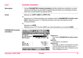 Paramètres - SHIFT USER TPS1200+ 47 
3.3.4Contrôle orientation 
Description 
•L'écran PARAMETRE Contrôle orientation doit être vérifié pour contrôler si un point mesuré est identique au point déjà enregistré dans le fichier ou si l'orientation d'instrument vers un point arrière est toujours bonne. 
Accès 
Appuyez sur SHIFT USER et CTRPT (F4). 
ou 
Appuyez sur un raccourci-clavier pour accéder à l'écran PARAMETRE Contrôle orientation. Reportez-vous à "2.1 Raccourcis-clavier" pour des informations sur les raccourcis-clavier. 
ou 
Appuyez sur USER. 
Reportez-vous à "2.2 Touche USER" pour des informations sur la touche USER. 
PARAMETRE Contrôle orientation 
STOCK (F1) 
Pour quitter PARAMETRE Contrôle orientation. 
DIST (F2) 
Pour mesurer une distance. 
REGLE (F3) 
Pour régler la station et l'orientation de l'instrument en prenant une seule mesure vers un point de visée arrière connu. Reportez-vous à "46.6.3 Référence connue".  