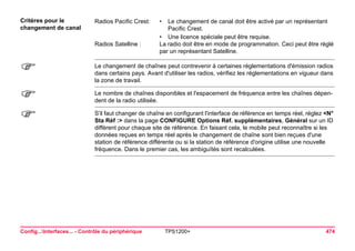Config...Interfaces... - Contrôle du périphérique TPS1200+ 474 
Critères pour le 
changement de canal 
Radios Pacific Crest: 
•Le changement de canal doit être activé par un représentant Pacific Crest. 
•Une licence spéciale peut être requise. 
Radios Satelline : 
La radio doit être en mode de programmation. Ceci peut être réglé par un représentant Satelline. 
) 
Le changement de chaînes peut contrevenir à certaines réglementations d'émission radios dans certains pays. Avant d'utiliser les radios, vérifiez les réglementations en vigueur dans la zone de travail. 
) 
Le nombre de chaînes disponibles et l'espacement de fréquence entre les chaînes dépendent de la radio utilisée. 
) 
S'il faut changer de chaîne en configurant l'interface de référence en temps réel, réglez <N° Sta Réf :> dans la page CONFIGURE Options Réf. supplémentaires, Général sur un ID différent pour chaque site de référence. En faisant cela, le mobile peut reconnaître si les données reçues en temps réel après le changement de chaîne sont bien reçues d'une station de référence différente ou si la station de référence d'origine utilise une nouvelle fréquence. Dans le premier cas, les ambiguïtés sont recalculées.  