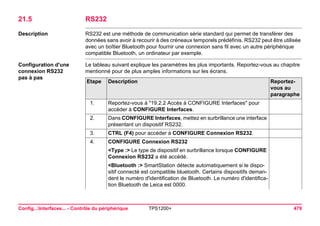 Config...Interfaces... - Contrôle du périphérique TPS1200+ 479 
21.5RS232 
Description 
RS232 est une méthode de communication série standard qui permet de transférer des données sans avoir à recourir à des créneaux temporels prédéfinis. RS232 peut être utilisée avec un boîtier Bluetooth pour fournir une connexion sans fil avec un autre périphérique compatible Bluetooth, un ordinateur par exemple. 
Configuration d'une connexion RS232 
pas à pas 
Le tableau suivant explique les paramètres les plus importants. Reportez-vous au chapitre mentionné pour de plus amples informations sur les écrans. Etape 
Description 
Reportez- vous au paragraphe 
1. 
Reportez-vous à "19.2.2 Accès à CONFIGURE Interfaces" pour accéder à CONFIGURE Interfaces. 
2. 
Dans CONFIGURE Interfaces, mettez en surbrillance une interface présentant un dispositif RS232. 
3. 
CTRL (F4) pour accéder à CONFIGURE Connexion RS232. 
4. 
CONFIGURE Connexion RS232 
<Type :> Le type de dispositif en surbrillance lorsque CONFIGURE Connexion RS232 a été accédé. 
<Bluetooth :> SmartStation détecte automatiquement si le dispositif connecté est compatible bluetooth. Certains dispositifs demandent le numéro d'identification de Bluetooth. Le numéro d'identification Bluetooth de Leica est 0000.  