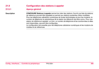 Config...Interfaces... - Contrôle du périphérique TPS1200+ 488 
21.9Configuration des stations à appeler 
21.9.1Aperçu général 
Description 
CONFIGURE Stations à appeler permet de créer des stations, fournit une liste de stations de référence pouvant être appelées et permet aux stations existantes d'être modifiées. 
Pour les téléphones cellulaires numériques de toutes technologies et pour les modems, le numéro de téléphone du périphérique de la station de référence doit être connu. Pour une station de référence à appeler, un nom, un numéro de téléphone et les coordonnées si elles sont disponibles, peuvent être configurées. 
La configuration est possible pour les téléphones cellulaires numériques et les modems de mobiles et de références.  