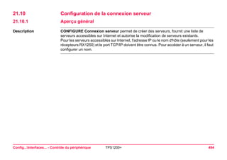 Config...Interfaces... - Contrôle du périphérique TPS1200+ 494 
21.10Configuration de la connexion serveur 
21.10.1Aperçu général 
Description 
CONFIGURE Connexion serveur permet de créer des serveurs, fournit une liste de serveurs accessibles sur Internet et autorise la modification de serveurs existants. 
Pour les serveurs accessibles sur Internet, l'adresse IP ou le nom d'hôte (seulement pour les récepteurs RX1250) et le port TCP/IP doivent être connus. Pour accéder à un serveur, il faut configurer un nom.  