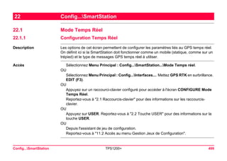 Config...SmartStation TPS1200+ 499 
22Config...SmartStation 
22.1Mode Temps Réel 
22.1.1Configuration Temps Réel 
Description 
Les options de cet écran permettent de configurer les paramètres liés au GPS temps réel. On définit ici si la SmartStation doit fonctionner comme un mobile (statique, comme sur un trépied) et le type de messages GPS temps réel à utiliser. 
Accès 
Sélectionnez Menu Principal : Config...SmartStation...Mode Temps réel. 
OU 
Sélectionnez Menu Principal : Config...Interfaces.... Mettez GPS RTK en surbrillance. EDIT (F3). 
OU 
Appuyez sur un raccourci-clavier configuré pour accéder à l'écran CONFIGURE Mode Temps Réel. 
Reportez-vous à "2.1 Raccourcis-clavier" pour des informations sur les raccourcis- clavier. 
OU 
Appuyez sur USER. Reportez-vous à "2.2 Touche USER" pour des informations sur la touche USER. 
OU 
Depuis l'assistant de jeu de configuration. 
Reportez-vous à "11.2 Accès au menu Gestion Jeux de Configuration".  