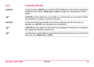 Paramètres - SHIFT USER TPS1200+ 50 
3.3.5L.GO (F5)/L.INT (F5) 
L.GO (F5) 
Lorsqu'on appuie L.GO (F5), une recherche ATR est effectuée, l'instrument se verrouille sur le réflecteur sans mesure. <Mode Auto : LOCK> est réglé. Non disponible pour SmartStation. 
) 
L.GO (F5) peut être utilisé pour se verrouiller sur un prisme situé sur une surface instable, par exemple sur un bateau ou près de l'instrument. 
L.INT (F5) 
Lorsque l'instrument se verrouiller sur le prisme, ce blocage peut être interrompu en appuyant sur L.INT (F5). Non disponible pour SmartStation. 
) 
L.INT (F5) peut être utilisé pour interrompre le verrouillage de l'instrument sur le réflecteur, pour repérer par exemple un point au sol. 
) 
Les distances aux points latéraux ne peuvent pas être mesurées tandis que le mode lock est interrompu avec <Mode Auto : LOCK>.  