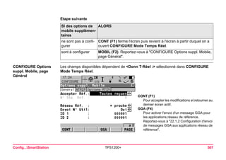 Config...SmartStation TPS1200+ 507 
Etape suivanteSI des options de mobile supplémentaires 
ALORS 
ne sont pas à configurer 
CONT (F1) ferme l'écran puis revient à l'écran à partir duquel on a ouvert CONFIGURE Mode Temps Réel. 
sont à configurer 
MOBIL (F2). Reportez-vous à "CONFIGURE Options suppl. Mobile, page Général". 
CONFIGURE Options suppl. Mobile, page Général 
Les champs disponibles dépendent de <Donn T-Réel :> sélectionné dans CONFIGURE Mode Temps Réel. 
CONT (F1) 
Pour accepter les modifications et retourner au dernier écran actif. 
GGA (F4) 
Pour activer l'envoi d'un message GGA pour les applications réseau de référence. 
Reportez-vous à "22.1.2 Configuration d'envoi de messages GGA aux applications réseau de référence".  