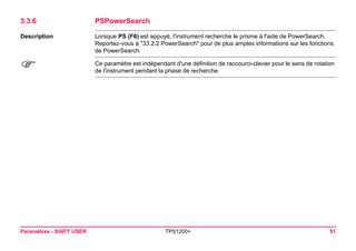 Paramètres - SHIFT USER TPS1200+ 51 
3.3.6PSPowerSearch 
Description 
Lorsque PS (F6) est appuyé, l'instrument recherche le prisme à l'aide de PowerSearch. Reportez-vous à "33.2.2 PowerSearch" pour de plus amples informations sur les fonctions de PowerSearch. 
) 
Ce paramètre est indépendant d'une définition de raccourci-clavier pour le sens de rotation de l'instrument pendant la phase de recherche.  